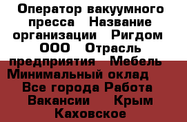 Оператор вакуумного пресса › Название организации ­ Ригдом, ООО › Отрасль предприятия ­ Мебель › Минимальный оклад ­ 1 - Все города Работа » Вакансии   . Крым,Каховское